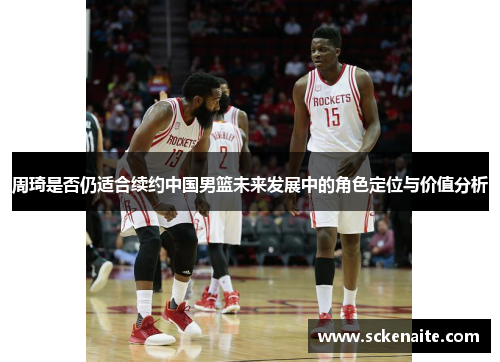 周琦是否仍适合续约中国男篮未来发展中的角色定位与价值分析