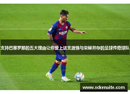 支持巴塞罗那的五大理由让你爱上这支激情与荣耀并存的足球传奇球队